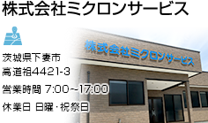 株式会社ミクロンサービス　茨城県下妻市高道祖4658-6　営業時間：7:00～17:00　休業日：日曜・祝祭日